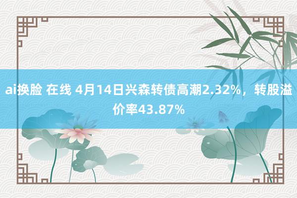 ai换脸 在线 4月14日兴森转债高潮2.32%，转股溢价率43.87%