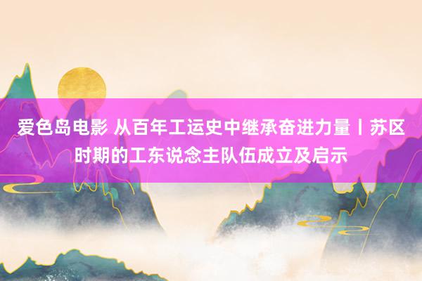 爱色岛电影 从百年工运史中继承奋进力量丨苏区时期的工东说念主队伍成立及启示