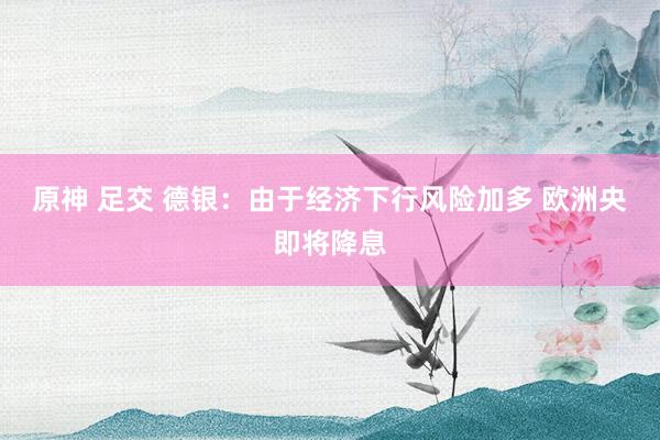 原神 足交 德银：由于经济下行风险加多 欧洲央即将降息