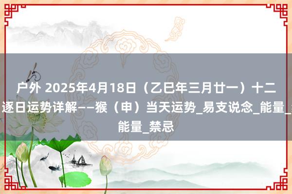 户外 2025年4月18日（乙巳年三月廿一）十二生肖逐日运势详解——猴（申）当天运势_易支说念_能量_禁忌