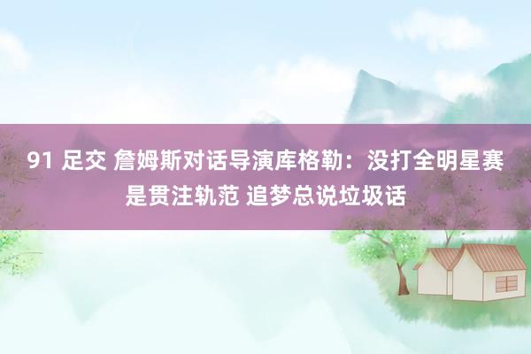 91 足交 詹姆斯对话导演库格勒：没打全明星赛是贯注轨范 追梦总说垃圾话