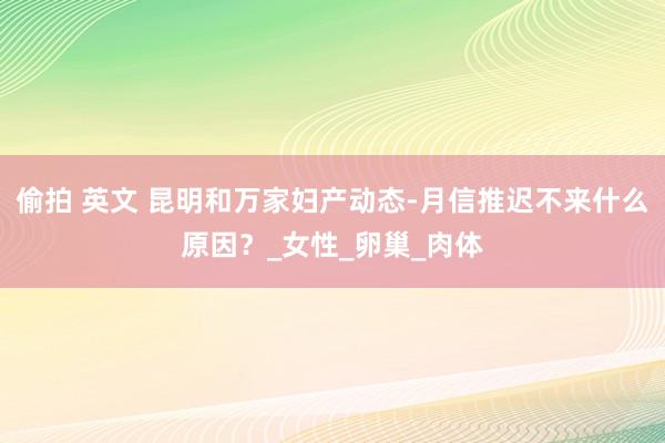 偷拍 英文 昆明和万家妇产动态-月信推迟不来什么原因？_女性_卵巢_肉体
