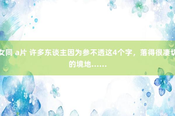女同 a片 许多东谈主因为参不透这4个字，落得很凄切的境地......