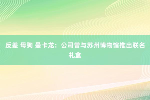 反差 母狗 曼卡龙：公司曾与苏州博物馆推出联名礼盒
