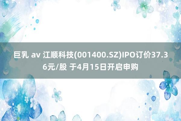 巨乳 av 江顺科技(001400.SZ)IPO订价37.36元/股 于4月15日开启申购