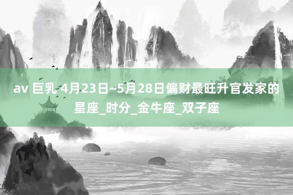 av 巨乳 4月23日~5月28日偏财最旺升官发家的星座_时分_金牛座_双子座