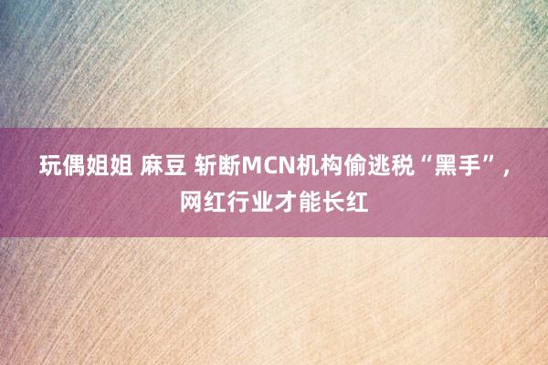玩偶姐姐 麻豆 斩断MCN机构偷逃税“黑手”，网红行业才能长红