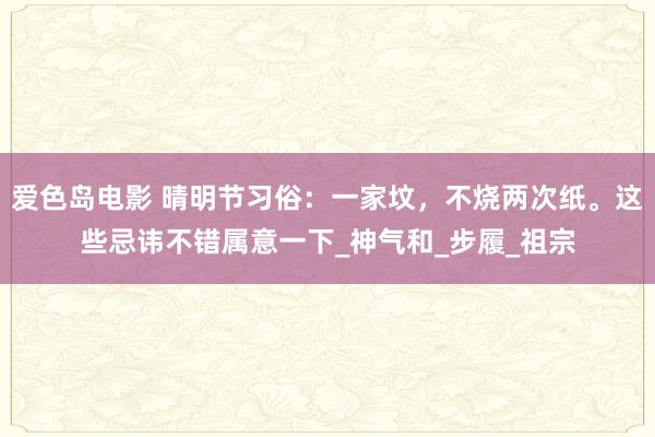爱色岛电影 晴明节习俗：一家坟，不烧两次纸。这些忌讳不错属意一下_神气和_步履_祖宗