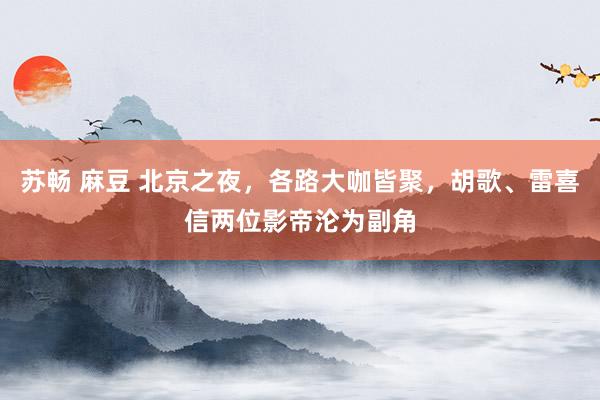 苏畅 麻豆 北京之夜，各路大咖皆聚，胡歌、雷喜信两位影帝沦为副角