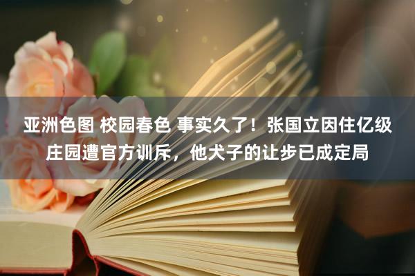 亚洲色图 校园春色 事实久了！张国立因住亿级庄园遭官方训斥，他犬子的让步已成定局