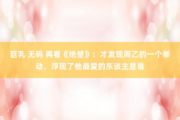 巨乳 无码 再看《绝壁》：才发现周乙的一个举动，浮现了他最爱的东谈主是谁