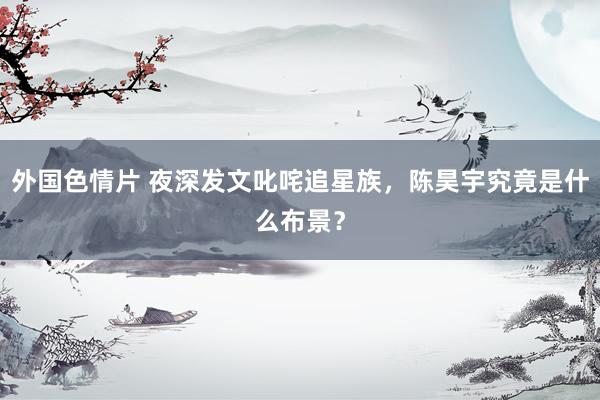 外国色情片 夜深发文叱咤追星族，陈昊宇究竟是什么布景？
