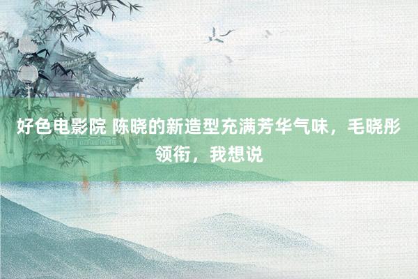 好色电影院 陈晓的新造型充满芳华气味，毛晓彤领衔，我想说