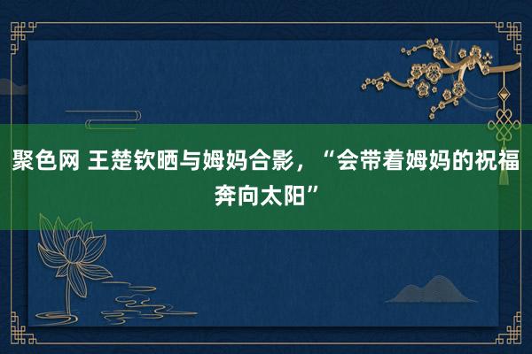 聚色网 王楚钦晒与姆妈合影，“会带着姆妈的祝福奔向太阳”