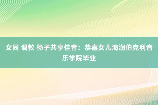 女同 调教 杨子共享佳音：恭喜女儿海润伯克利音乐学院毕业