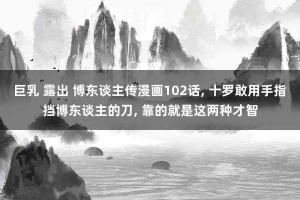 巨乳 露出 博东谈主传漫画102话， 十罗敢用手指挡博东谈主的刀， 靠的就是这两种才智