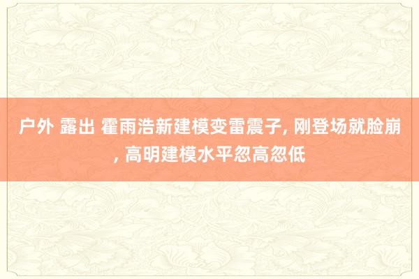 户外 露出 霍雨浩新建模变雷震子， 刚登场就脸崩， 高明建模水平忽高忽低