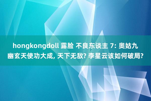hongkongdoll 露脸 不良东谈主 7: 奥姑九幽玄天使功大成， 天下无敌? 李星云该如何破局?