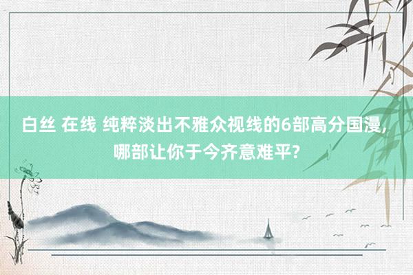 白丝 在线 纯粹淡出不雅众视线的6部高分国漫， 哪部让你于今齐意难平?