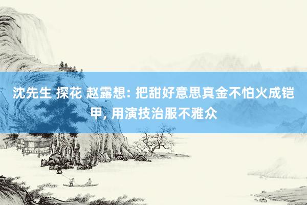 沈先生 探花 赵露想: 把甜好意思真金不怕火成铠甲， 用演技治服不雅众