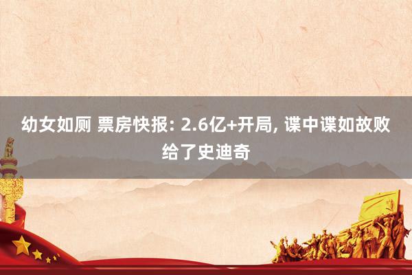幼女如厕 票房快报: 2.6亿+开局， 谍中谍如故败给了史迪奇