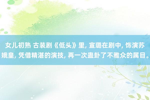 女儿初熟 古装剧《低头》里， 宣璐在剧中， 饰演苏娥皇， 凭借精湛的演技， 再一次蛊卦了不雅众的属目。