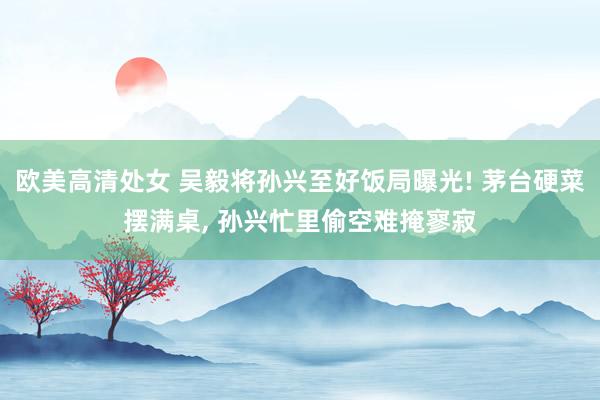 欧美高清处女 吴毅将孙兴至好饭局曝光! 茅台硬菜摆满桌， 孙兴忙里偷空难掩寥寂
