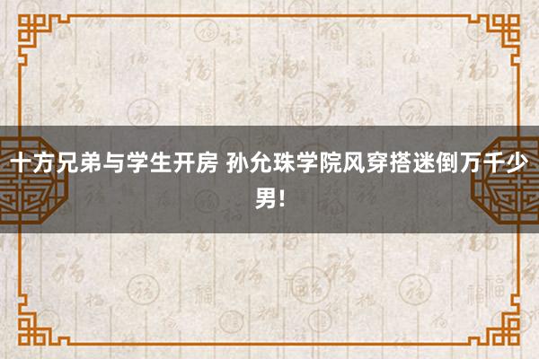 十方兄弟与学生开房 孙允珠学院风穿搭迷倒万千少男!