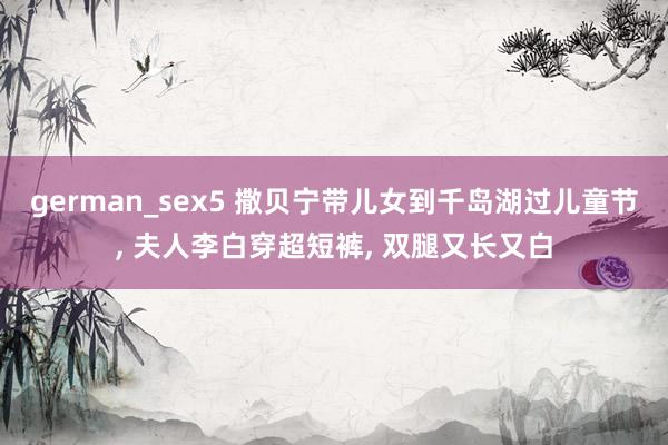 german_sex5 撒贝宁带儿女到千岛湖过儿童节， 夫人李白穿超短裤， 双腿又长又白