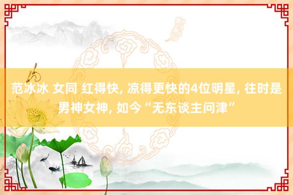 范冰冰 女同 红得快， 凉得更快的4位明星， 往时是男神女神， 如今“无东谈主问津”