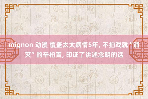 mignon 动漫 覆盖太太病情5年， 不拍戏就“消灭”的辛柏青， 印证了讲述念明的话