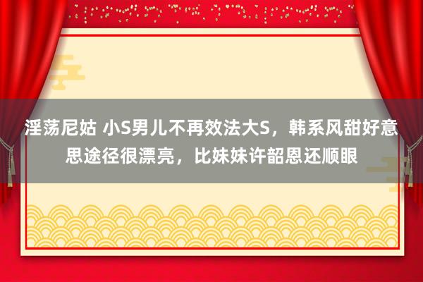 淫荡尼姑 小S男儿不再效法大S，韩系风甜好意思途径很漂亮，比妹妹许韶恩还顺眼