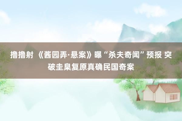 撸撸射 《酱园弄·悬案》曝“杀夫奇闻”预报 突破圭臬复原真确民国奇案