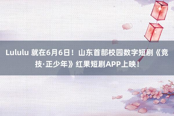 Lululu 就在6月6日！山东首部校园数字短剧《竞技·正少年》红果短剧APP上映！