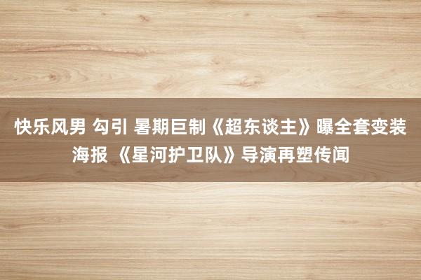 快乐风男 勾引 暑期巨制《超东谈主》曝全套变装海报 《星河护卫队》导演再塑传闻