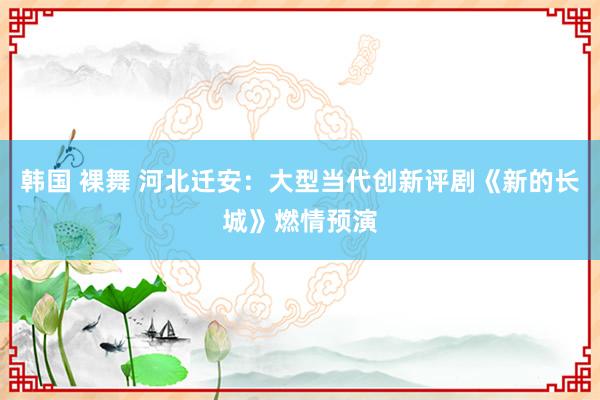 韩国 裸舞 河北迁安：大型当代创新评剧《新的长城》燃情预演