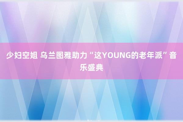 少妇空姐 乌兰图雅助力“这YOUNG的老年派”音乐盛典