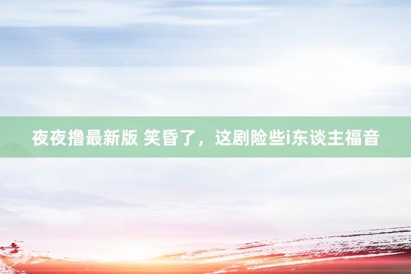 夜夜撸最新版 笑昏了，这剧险些i东谈主福音
