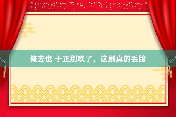 俺去也 于正别吹了，这剧真的丢脸