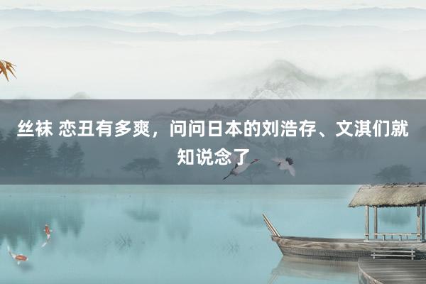 丝袜 恋丑有多爽，问问日本的刘浩存、文淇们就知说念了