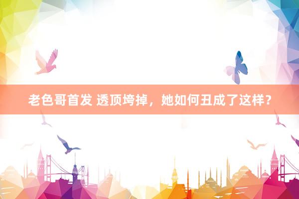 老色哥首发 透顶垮掉，她如何丑成了这样？
