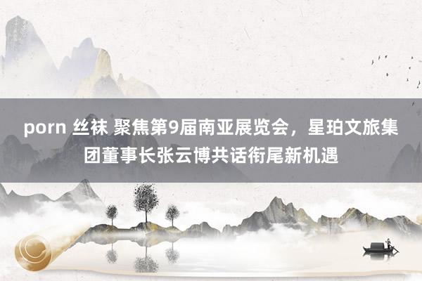 porn 丝袜 聚焦第9届南亚展览会，星珀文旅集团董事长张云博共话衔尾新机遇