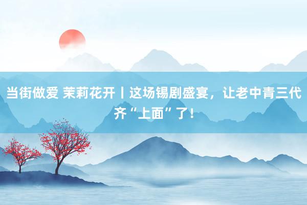 当街做爱 茉莉花开丨这场锡剧盛宴，让老中青三代齐“上面”了！
