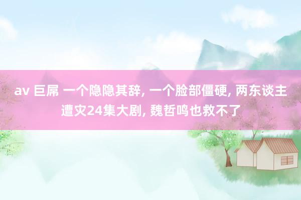 av 巨屌 一个隐隐其辞， 一个脸部僵硬， 两东谈主遭灾24集大剧， 魏哲鸣也救不了