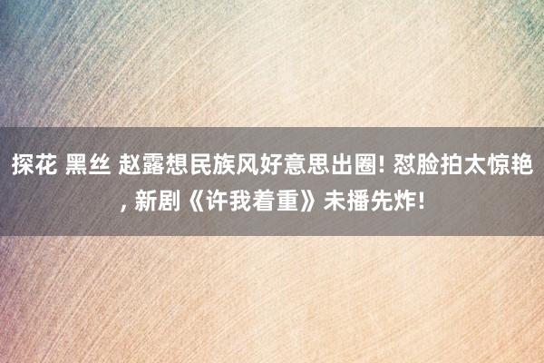 探花 黑丝 赵露想民族风好意思出圈! 怼脸拍太惊艳， 新剧《许我着重》未播先炸!